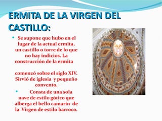 ERMITA DE LA VIRGEN DEL
CASTILLO:
 Se supone que hubo en el
  lugar de la actual ermita,
 un castillo o torre de lo que
     no hay indicios. La
 construcción de la ermita

 comenzó sobre el siglo XIV.
 Sirvió de iglesia y pequeño
          convento.
       Consta de una sola
   nave de estilo gótico que
 alberga el bello camarín de
 la Virgen de estilo barroco.
 