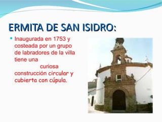 ERMITA DE SAN ISIDRO:
 Inaugurada en 1753 y
 costeada por un grupo
 de labradores de la villa
 tiene una
           curiosa
 construcción circular y
 cubierta con cúpula.
 