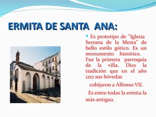 ERMITA DE SANTA ANA:
               Es prototipo de ''Iglesia
              Serrana de la Mesta” de
              bello estilo gótico. Es un
              monumento histórico.
              Fue la primera parroquia
              de la villa. Dice la
              tradición que en el año
              1212 sus bóvedas
               cobijaron a Alfonso VII.
               Es entre todas la ermita la
              más antigua.
 