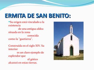 ERMITA DE SAN BENITO:
 Su origen está vinculado a la
 existencia
         de una antigua aldea
 situada en la zona
                 conocida
 como la ''guetierra''.

 Construida en el siglo XIV. Su
 interior
        es un claro ejemplo de
 esplendor que
                 el gótico
 alcanzó en estas tierras.
 