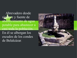 FUENTES DEL PILAR
   Abrevadero desde
siempre y fuente de
abastecimiento de agua
potable para abastecer a
casi toda la población.
En él se albergan los
escudos de los condes
de Belalcázar.
 