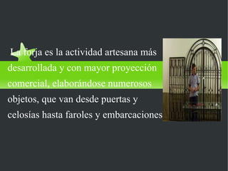 LA FORJA

La forja es la actividad artesana más
desarrollada y con mayor proyección
comercial, elaborándose numerosos
objetos, que van desde puertas y
celosías hasta faroles y embarcaciones.
 