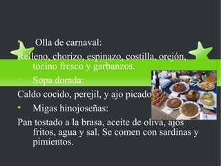 Platos Típicos

     Olla de carnaval:
Relleno, chorizo, espinazo, costilla, orejón,
    tocino fresco y garbanzos.

    Sopa dorada:
Caldo cocido, perejil, y ajo picado.

    Migas hinojoseñas:
Pan tostado a la brasa, aceite de oliva, ajos
    fritos, agua y sal. Se comen con sardinas y
    pimientos.
 