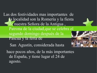 Fiestas y ferias
Las dos festividades mas importantes de
   la localidad son la Romería y la fiesta
   de nuestra Señora de la Antigua ,
   Patrona de la ciudad,que se celebra el
   segundo domingo después de la
   Pascua y la feria de
   San Agustín, considerada hasta
 hace pocos años, de la más importantes
  de España, y tiene lugar el 24 de
  agosto.
 