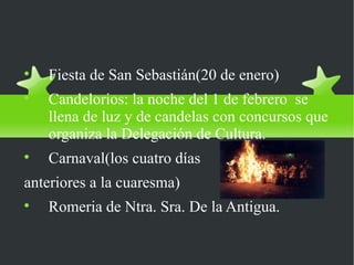 Fiestas más
importantes

    Fiesta de San Sebastián(20 de enero)

    Candelorios: la noche del 1 de febrero se
    llena de luz y de candelas con concursos que
    organiza la Delegación de Cultura.

    Carnaval(los cuatro días
anteriores a la cuaresma)

    Romeria de Ntra. Sra. De la Antigua.
 