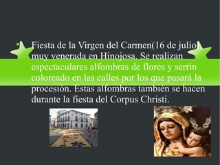 Fiesta: Virgen del Carmen

    Fiesta de la Virgen del Carmen(16 de julio),
    muy venerada en Hinojosa. Se realizan
    espectaculares alfombras de flores y serrín
    coloreado en las calles por los que pasará la
    procesión. Estas alfombras también se hacen
    durante la fiesta del Corpus Christi.
 