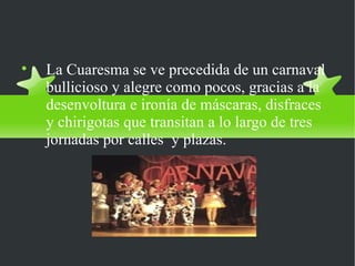 El Carnaval

    La Cuaresma se ve precedida de un carnaval
    bullicioso y alegre como pocos, gracias a la
    desenvoltura e ironía de máscaras, disfraces
    y chirigotas que transitan a lo largo de tres
    jornadas por calles y plazas.
 