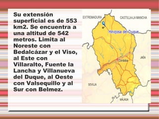 Su extensión
superficial es de 553
km2. Se encuentra a
una altitud de 542
metros. Limita al
Noreste con
Bedalcázar y el Viso,
al Este con
Villaralto, Fuente la
Lancha y Villanueva
del Duque, al Oeste
con Valsequillo y al
Sur con Belmez.
 