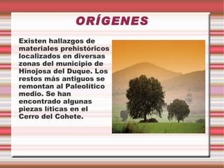 ORÍGENES
Existen hallazgos de
materiales prehistóricos
localizados en diversas
zonas del municipio de
Hinojosa del Duque. Los
restos más antiguos se
remontan al Paleolítico
medio. Se han
encontrado algunas
piezas líticas en el
Cerro del Cohete.
 