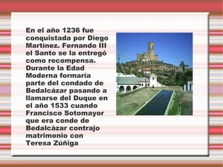 En el año 1236 fue
conquistada por Diego
Martínez. Fernando III
el Santo se la entregó
como recompensa.
Durante la Edad
Moderna formaría
parte del condado de
Bedalcázar pasando a
llamarse del Duque en
el año 1533 cuando
Francisco Sotomayor
que era conde de
Bedalcázar contrajo
matrimonio con
Teresa Zúñiga
 