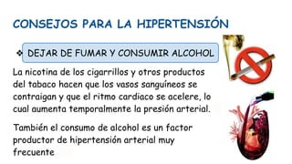 CONSEJOS PARA LA HIPERTENSIÓN
❖ DEJAR DE FUMAR Y CONSUMIR ALCOHOL
La nicotina de los cigarrillos y otros productos
del tabaco hacen que los vasos sanguíneos se
contraigan y que el ritmo cardiaco se acelere, lo
cual aumenta temporalmente la presión arterial.
También el consumo de alcohol es un factor
productor de hipertensión arterial muy
frecuente
 