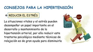 CONSEJOS PARA LA HIPERTENSIÓN
❖ REDUCIR EL ESTRÉS
La situaciones vitales y el estrés pueden
desempeñar un papel importante en el
desarrollo y mantenimiento de la
hipertensión arterial, por ello reducir este
trastorno psicológico mediante técnicas de
relajación es de gran ayuda para disminuirla
 