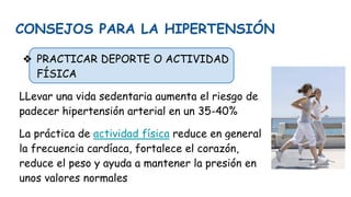 CONSEJOS PARA LA HIPERTENSIÓN
❖ PRACTICAR DEPORTE O ACTIVIDAD
FÍSICA
LLevar una vida sedentaria aumenta el riesgo de
padecer hipertensión arterial en un 35-40%
La práctica de actividad física reduce en general
la frecuencia cardíaca, fortalece el corazón,
reduce el peso y ayuda a mantener la presión en
unos valores normales
 
