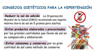 CONSEJOS DIETÉTICOS PARA LA HIPERTENSIÓN
-Reducir la sal de adición La Organización
Mundial de la Salud (OMS) recomienda una ingesta
máxima diaria de sal de 5 gramos para adultos.
-Evitar productos elaborados o precocinados
por las grandes cantidades que llevan de sal en
su composición y elaboración
-Evitar salazones y conservas por su gran
cantidad de sal como método de conserva
 