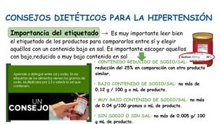 CONSEJOS DIETÉTICOS PARA LA HIPERTENSIÓN
Importancia del etiquetado → Es muy importante leer bien
el etiquetado de los productos para compararlos entre sí y elegir
aquéllos con un contenido bajo en sal. Es importante escoger aquellos
con bajo,reducido o muy bajo contenido en sal
• CONTENIDO REDUCIDO DE SODIO/SAL:
reducción del 25% en comparación con otro producto
similar.
• BAJO CONTENIDO DE SODIO/SAL: no más de
0.12 g / 100 g o mL de producto.
• MUY BAJO CONTENIDO DE SODIO/SAL: no más
de 0.04 g/100 gramos o mL de producto.
• SIN SODIO O SIN SAL: no más de 0.005 g/ 100
g mL de producto.
 