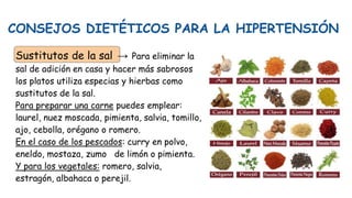 CONSEJOS DIETÉTICOS PARA LA HIPERTENSIÓN
Sustitutos de la sal → Para eliminar la
sal de adición en casa y hacer más sabrosos
los platos utiliza especias y hierbas como
sustitutos de la sal.
Para preparar una carne puedes emplear:
laurel, nuez moscada, pimienta, salvia, tomillo,
ajo, cebolla, orégano o romero.
En el caso de los pescados: curry en polvo,
eneldo, mostaza, zumo de limón o pimienta.
Y para los vegetales: romero, salvia,
estragón, albahaca o perejil.
 