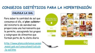 CONSEJOS DIETÉTICOS PARA LA HIPERTENSIÓN
CALCULA LA SAL
Para saber la cantidad de sal que
consumes al día, el plan cuídate+
del ministerio de sanidad nos
proporciona una herramienta que
lo permite, escogiendo los grupos
y subgrupos de alimentos que
forman parte de tu dieta diaria
http://www.plancuidatemas.aesan
.msssi.gob.es/conocelasal/calcula
-la-sal.htm
 