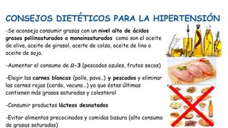 CONSEJOS DIETÉTICOS PARA LA HIPERTENSIÓN
-Se aconseja consumir grasas con un nivel alto de ácidos
grasos poliinsaturados o monoinsaturados como son el aceite
de oliva, aceite de girasol, aceite de colza, aceite de lino o
aceite de soja.
-Aumentar el consumo de 𝛺-3 (pescados azules, frutos secos)
-Elegir las carnes blancas (pollo, pavo..) y pescados y eliminar
las carnes rojas (cerdo, vacuno…) ya que éstas últimas
contienen más grasas saturadas y colesterol
-Consumir productos lácteos desnatados
-Evitar alimentos precocinados y comidas basura (alto consumo
de grasas saturadas)
 