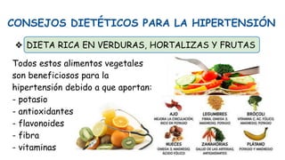 CONSEJOS DIETÉTICOS PARA LA HIPERTENSIÓN
❖ DIETA RICA EN VERDURAS, HORTALIZAS Y FRUTAS
Todos estos alimentos vegetales
son beneficiosos para la
hipertensión debido a que aportan:
- potasio
- antioxidantes
- flavonoides
- fibra
- vitaminas
 