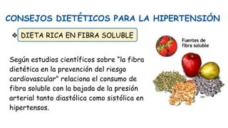 CONSEJOS DIETÉTICOS PARA LA HIPERTENSIÓN
❖ DIETA RICA EN FIBRA SOLUBLE
Según estudios científicos sobre “la fibra
dietética en la prevención del riesgo
cardiovascular” relaciona el consumo de
fibra soluble con la bajada de la presión
arterial tanto diastólica como sistólica en
hipertensos.
 