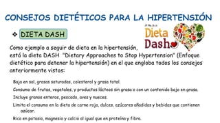 CONSEJOS DIETÉTICOS PARA LA HIPERTENSIÓN
❖ DIETA DASH
Como ejemplo a seguir de dieta en la hipertensión,
está la dieta DASH "Dietary Approaches to Stop Hypertension" (Enfoque
dietético para detener la hipertensión) en el que engloba todos los consejos
anteriormente vistos:
Baja en sal, grasas saturadas, colesterol y grasa total.
Consumo de frutas, vegetales, y productos lácteos sin grasa o con un contenido bajo en grasa.
Incluye granos enteros, pescado, aves y nueces.
Limita el consumo en la dieta de carne roja, dulces, azúcares añadidas y bebidas que contienen
azúcar.
Rica en potasio, magnesio y calcio al igual que en proteína y fibra.
 