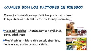 ¿CUALES SON LOS FACTORES DE RIESGO?
Varios factores de riesgo distintos pueden ocasionar
la hipertensión arterial. Estos factores pueden ser:
No modificables→ Antecedentes familiares,
sexo, edad, raza
Modificables→ Dieta rica en sal, obesidad,
tabaquismo, sedentarismo, estrés…
 