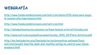 WEBGRAFÍA
http://www.fundaciondelcorazon.com/nutricion/dieta/1230-dieta-para-bajar-
la-tension-alta-hipertension.html
http://www.fundaciondelcorazon.com/nutricion.html
http://saludyalimentacion.consumer.es/hipertension-arterial/introduccion
http://www.nutricion.org/publicaciones/revista_2010_02/Fibra-dietetica.pdf
http://es.familydoctor.org/familydoctor/es/prevention-wellness/food-
nutrition/weight-loss/the-dash-diet-healthy-eating-to-control-your-blood-
pressure.html
 