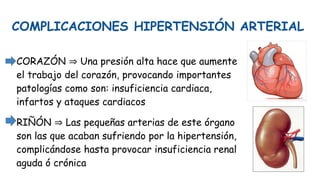 COMPLICACIONES HIPERTENSIÓN ARTERIAL
CORAZÓN ⇒ Una presión alta hace que aumente
el trabajo del corazón, provocando importantes
patologías como son: insuficiencia cardiaca,
infartos y ataques cardiacos
RIÑÓN ⇒ Las pequeñas arterias de este órgano
son las que acaban sufriendo por la hipertensión,
complicándose hasta provocar insuficiencia renal
aguda ó crónica
 