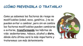 ¿CÓMO PREVENIRLA O TRATARLA?
Como ya sabemos los factores de riesgo no
modificables (edad, sexo, genética…) no se
pueden evitar o cambiar, pero sin en cambio
los factores modificables pueden cambiarse
o evitarse, transformando los hábitos de
vida: sedentarismo, tabaco, alcohol y dieta,
dónde ésta última será la más importante y
trataremos con más detenimiento
 