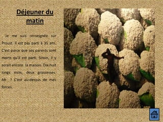 Déjeuner du
matin
Je me suis renseignée sur
Proust. Il est pas parti à 35 ans.
C’est parce que ses parents sont
morts qu’il est parti. Sinon, il y
serait encore. la maison. Dix-huit

longs mois, deux grossesses.
Ah

! C’est au-dessus de mes

forces.

 