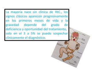 La mayoría nace sin clínica de HtC., los
signos clásicos aparecen progresivamente
en los primeros meses de vida y la
gravedad depende del grado de
deficiencia y oportunidad del tratamiento,
solo en el 3 a 5% se puede sospechar
clínicamente el diagnóstico.
 