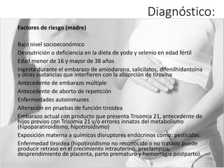 Diagnóstico:
Factores de riesgo (madre)
Bajo nivel socioeconómico
Desnutrición o deficiencia en la dieta de yodo y selenio en edad fértil
Edad menor de 16 y mayor de 38 años
Ingesta durante el embarazo de amiodarona, salicilatos, difenilhidantoina
y otras sustancias que interfieren con la absorción de tiroxina
Antecedente de embarazo múltiple
Antecedente de aborto de repetición
Enfermedades autoinmunes
Alteración en pruebas de función tiroidea
Embarazo actual con producto que presenta Trisomia 21, antecedente de
hijos previos con Trisomia 21 y/o errores innatos del metabolismo
(hipoparatiroidismo, hipotiroidismo)
Exposición materna a químicos disruptores endócrinos como: pesticidas.
Enfermedad tiroidea (hipotiroidismo no reconocido o no tratado puede
producir retraso en el crecimiento intrauterino, preclampsia,
desprendimiento de placenta, parto prematuro y hemorragia postparto).
 