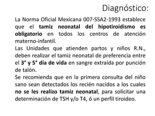 La Norma Oficial Mexicana 007-SSA2-1993 establece
que el tamiz neonatal del hipotiroidismo es
obligatorio en todos los centros de atención
materno-infantil.
Las Unidades que atienden partos y niños R.N.,
deben realizar el tamiz neonatal de preferencia entre
el 3° y 5° día de vida en sangre extraída por punción
de talón.
Se recomienda que en la primera consulta del niño
sano sean detectados los recién nacidos a los cuales
no se les realizo tamiz neonatal, para solicitar una
determinación de TSH y/o T4, ó un perfil tiroideo.
Diagnóstico:
 