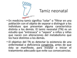 Tamiz neonatal
• En medicina tamiz significa “colar” o “filtrar en una
población con el objeto de separar o distinguir a los
individuos que presentan alguna característica
distinta a los demás. El tamiz neonatal (TN) es un
estudio que “entresaca” o “separa” a niños y niñas
que nacen con alteraciones del metabolismo que
los hace distintos a los demás.
• El objetivo del TN es detectar la existencia de una
enfermedad o deficiencia congénita, antes de que
ésta se manifieste, para instalar o iniciar el
tratamiento adecuado que evite sus consecuencias.
 