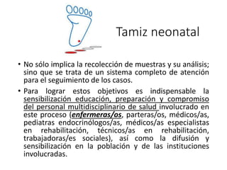• No sólo implica la recolección de muestras y su análisis;
sino que se trata de un sistema completo de atención
para el seguimiento de los casos.
• Para lograr estos objetivos es indispensable la
sensibilización educación, preparación y compromiso
del personal multidisciplinario de salud involucrado en
este proceso (enfermeras/os, parteras/os, médicos/as,
pediatras endocrinólogos/as, médicos/as especialistas
en rehabilitación, técnicos/as en rehabilitación,
trabajadoras/es sociales), así como la difusión y
sensibilización en la población y de las instituciones
involucradas.
Tamiz neonatal
 