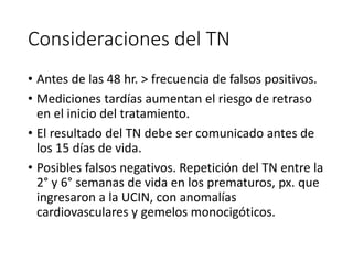 Consideraciones del TN
• Antes de las 48 hr. > frecuencia de falsos positivos.
• Mediciones tardías aumentan el riesgo de retraso
en el inicio del tratamiento.
• El resultado del TN debe ser comunicado antes de
los 15 días de vida.
• Posibles falsos negativos. Repetición del TN entre la
2° y 6° semanas de vida en los prematuros, px. que
ingresaron a la UCIN, con anomalías
cardiovasculares y gemelos monocigóticos.
 