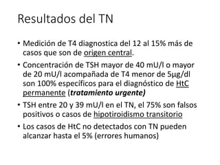 Resultados del TN
• Medición de T4 diagnostica del 12 al 15% más de
casos que son de origen central.
• Concentración de TSH mayor de 40 mU/l o mayor
de 20 mU/l acompañada de T4 menor de 5μg/dl
son 100% específicos para el diagnóstico de HtC
permanente (tratamiento urgente)
• TSH entre 20 y 39 mU/l en el TN, el 75% son falsos
positivos o casos de hipotiroidismo transitorio
• Los casos de HtC no detectados con TN pueden
alcanzar hasta el 5% (errores humanos)
 