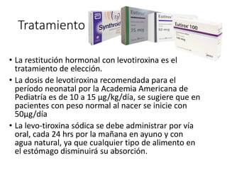 Tratamiento
• La restitución hormonal con levotiroxina es el
tratamiento de elección.
• La dosis de levotiroxina recomendada para el
período neonatal por la Academia Americana de
Pediatría es de 10 a 15 µg/kg/día, se sugiere que en
pacientes con peso normal al nacer se inicie con
50µg/día
• La levo-tiroxina sódica se debe administrar por vía
oral, cada 24 hrs por la mañana en ayuno y con
agua natural, ya que cualquier tipo de alimento en
el estómago disminuirá su absorción.
 