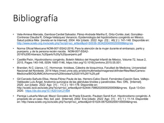 • Vela-Amieva Marcela, Gamboa-Cardiel Salvador, Pérez-Andrade Martha E, Ortiz-Cortés Joel, González-
Contreras Claudia R, Ortega-Velázquez Venancio. Epidemiología del hipotiroidismo congénito en México.
Salud pública Méx [revista en la Internet]. 2004 Abr [citado 2022 Ago 23] ; 46( 2 ): 141-148. Disponible en:
http://www.scielo.org.mx/scielo.php?script=sci_arttext&pid=S0036-36342004000200008&lng=es
• Norma Oficial Mexicana NOM-007-SSA2-2016, Para la atención de la mujer durante el embarazo, parto y
puerperio, y de la persona recién nacida. NOM-007-SSA2-
2016%20Embarazo,%20parto%20y%20puerperio.pdf
• Castilla Peón, Hipotiroidismo congénito, Boletín Médico del Hospital Infantil de México, Volume 72, Issue 2,
2015, Pages 140-148, ISSN 1665-1146, https://doi.org/10.1016/j.bmhimx.2015.05.001.
• Brandan, N.C; Llanos, I.C. Hormonas tiroideas, Cátedra de bioquímica, Facultad de Medicina, Universidad
Nacional del Nordeste. 2014 https://med.unne.edu.ar/sitio/multimedia/imagenes/ckfinder/files/files/Carrera-
Medicina/BIOQUIMICA/hormona%20tiroidea%202014%281%29.pdf
• Gil Carcedo-Sañudo Elisa, Heras-Flórez Paula de las, Herrero-Calvo David, Fernández-Cascón Sara, Vallejo-
Valdezate Luís Ángel. Anatomía quirúrgica de las glándulas tiroides y paratiroides. Rev. ORL [Internet].
2020 Jun [citado 2022 Ago 31] ; 11( 2 ): 161-178. Disponible en:
http://scielo.isciii.es/scielo.php?script=sci_arttext&pid=S2444-79862020000200006&lng=es. Epub 13-Oct-
2020. https://dx.doi.org/10.14201/orl.21494
• Pantoja Ludueña Manuel, Mazzi Gonzales de Prada Eduardo, Paulsen Sandi Kurt. Hipotiroidismo congénito. A
propósito de un caso. Rev. bol. ped. [Internet]. 2002 Ene [citado 2022 Ago 31] ; 41( 1 ): 11-14. Disponible
en: http://www.scielo.org.bo/scielo.php?script=sci_arttext&pid=S1024-06752002000100004&lng=es.
Bibliografía
 