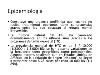 Epidemiología
• Constituye una urgencia pediátrica que, cuando no
recibe tratamiento oportuno, tiene consecuencias
graves entre las que destacan el retraso mental
irreversible.
• La historia natural del HtC ha cambiado
dramáticamente en los últimos años gracias a los
programas de tamiz neonatal (TN)
• La prevalencia mundial de HTC es de 2 / 10,000
(1:2,000 a 1:3,000) RN; se han descrito variaciones en
la frecuencia tanto geográficas como poblacionales.
Algunos autores sostienen que en Estados Unidos de
América, en la población de origen "hispano", se llegan
a presentar hasta 5.28 casos por cada 10 000 RN (1:1
894).
 