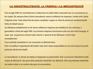 LA INDUSTRALITZACIÓ, LA FÀBRICA I LA MECANITZACIÓ Fins al segle XVIII, les manufactureres s’elaboraven en petits tallers artesanals que es concentraven en les ciutats. Els artesans feien la feina manualment, sense la utilització de màquines i només amb l’ajuda d’algunes eines. Cada artesà feia les peces completes i seguia un ritme de producció condicionat pels límits de treball manual.  Les fàbriques (establiments on els obrers utilitzaven màquines per treballar) es van començar a generalitzar a finals del segle XVIII. Les primeres màquines funcionaven amb una nova font d’energia, el vapor, que  es generava cremant carbó natural. L’aparició de les fàbriques va tenir dues conseqüències: Les activitats industrials es van concentrar en diferents llocs. Es va modificar l’organització del treball: cada obrer estava especialitzat en una única tasca de procés productiu (divisió de treball).  La mecanització i la divisió de treball va fragmentar la productivitat. Això va provocar l’abaratiment dels costos de fabricació i els preus dels productes industrials van disminuir. Així, els productes industrials van poder arribar a un nombre més gran de consumidors.  