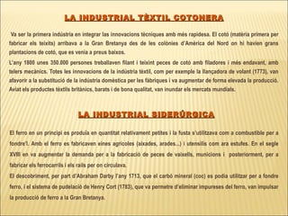 Va ser la primera indústria en integrar las innovacions tècniques amb més rapidesa. El cotó (matèria primera per fabricar els teixits) arribava a la Gran Bretanya des de les colònies d’Amèrica del Nord on hi havien grans plantacions de cotó, que es venia a preus baixos.  L’any 1800 unes 350.000 persones treballaven filant i teixint peces de cotó amb filadores i més endavant, amb telers mecànics. Totes les innovacions de la indústria tèxtil, com per exemple la llançadora de volant (1773), van afavorir a la substitució de la indústria domèstica per les fàbriques i va augmentar de forma elevada la producció. Aviat els productes tèxtils britànics, barats i de bona qualitat, van inundar els mercats mundials. LA INDUSTRIAL TÈXTIL COTONERA LA INDUSTRIAL SIDERÚRGICA El ferro en un principi es produïa en quantitat relativament petites i la fusta s’utilitzava com a combustible per a fondre’l. Amb el ferro es fabricaven eines agrícoles (aixades, arades...) i utensilis com ara estufes. En el segle XVIII en va augmentar la demanda per a la fabricació de peces de vaixells, municions i  posteriorment, per a fabricar els ferrocarrils i els rails per on circulava. El descobriment, per part d’Abraham Darby l’any 1713, que el carbó mineral (coc) es podia utilitzar per a fondre ferro, i el sistema de pudelació de Henry Cort (1783), que va permetre d’eliminar impureses del ferro, van impulsar la producció de ferro a la Gran Bretanya.  