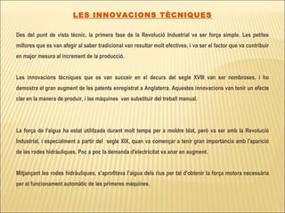 LES INNOVACIONS TÈCNIQUES Des del punt de vista tècnic, la primera fase de la Revolució Industrial va ser força simple. Les petites millores que es van afegir al saber tradicional van resultar molt efectives, i va ser el factor que va contribuir en major mesura al increment de la producció. Les innovacions tècniques que es van succeir en el decurs del segle XVIII van ser nombroses, i ho demostra el gran augment de les patents enregistrat a Anglaterra. Aquestes innovacions van tenir un efecte clar en la manera de produir, i les màquines  van substituir del treball manual.  La força de l'aigua ha estat utilitzada durant molt temps per a moldre blat, però va ser amb la Revolució Industrial, i especialment a partir del  segle XIX, quan va començar a tenir gran importància amb l'aparició de les rodes hidràuliques. Poc a poc la demanda d'electricitat va anar en augment.  Mitjançant les rodes hidràuliques, s’aprofitava l’aigua dels rius per tal d’obtenir la força motora necessària per al funcionament automàtic de les primeres màquines.  