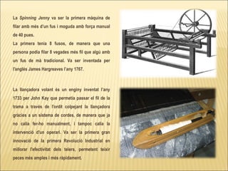 La  Spinning Jenny  va ser la primera màquina de filar amb més d’un fus i moguda amb força manual de 40 pues.  La primera tenia 8 fusos, de manera que una persona podia filar 8 vegades més fil que algú amb un fus de mà tradicional. Va ser inventada per l'anglès James Hargreaves l’any 1767. La llançadora volant és un enginy inventat l’any 1733 per John Kay que permetia passar el fil de la trama a través de l'ordit colpejant la llançadora gràcies a un sistema de cordes, de manera que ja no calia fer-ho manualment, i tampoc calia la intervenció d'un operari. Va ser la primera gran innovació de la primera Revolució Industrial en millorar l'efectivitat dels telers, permetent teixir peces més amples i més ràpidament. 