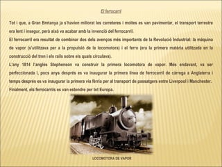 LOCOMOTORA DE VAPOR El ferrocarril Tot i que, a Gran Bretanya ja s’havien millorat les carreteres i moltes es van pavimentar, el transport terrestre era lent i insegur, però això va acabar amb la invenció del ferrocarril. El ferrocarril era resultat de combinar dos dels avenços més importants de la Revolució Industrial: la màquina de vapor (s’utilitzava per a la propulsió de la locomotora) i el ferro (era la primera matèria utilitzada en la construcció del tren i els rails sobre els quals circulava).  L’any 1814 l’anglès Stephenson va construir la primera locomotora de vapor. Més endavant, va ser perfeccionada i, pocs anys després es va inaugurar la primera línea de ferrocarril de càrrega a Anglaterra i temps després es va inaugurar la primera via fèrria per al transport de passatgers entre Liverpool i Manchester.  Finalment, els ferrocarrils es van estendre per tot Europa. 