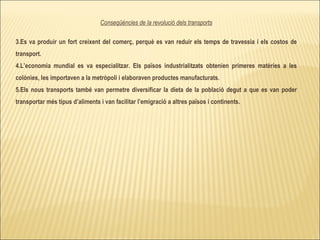 Conseqüències de la revolució dels transports Es va produir un fort creixent del comerç, perquè es van reduir els temps de travessia i els costos de transport. L’economia mundial es va especialitzar. Els països industrialitzats obtenien primeres matèries a les colònies, les importaven a la metròpoli i elaboraven productes manufacturats. Els nous transports també van permetre diversificar la dieta de la població degut a que es van poder transportar més tipus d’aliments i van facilitar l’emigració a altres països i continents. 