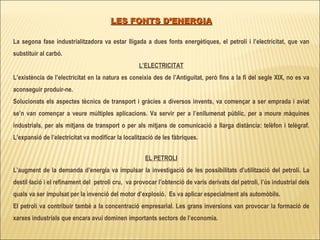 LES FONTS D’ENERGIA   La segona fase industrialitzadora va estar lligada a dues fonts energètiques, el petroli i l’electricitat, que van substituir al carbó. L’ELECTRICITAT L’existència de l’electricitat en la natura es coneixia des de l’Antiguitat, però fins a la fi del segle XIX, no es va aconseguir produir-ne. Solucionats els aspectes tècnics de transport i gràcies a diversos invents, va començar a ser emprada i aviat se’n van començar a veure múltiples aplicacions. Va servir per a l’enllumenat públic, per a moure màquines industrials, per als mitjans de transport o per als mitjans de comunicació a llarga distància: telèfon i telègraf. L’expansió de l’electricitat va modificar la localització de les fàbriques. EL PETROLI L’augment de la demanda d’energia va impulsar la investigació de les possibilitats d’utilització del petroli. La destil·lació i el refinament del  petroli cru,  va provocar l’obtenció de varis derivats del petroli, l’ús industrial dels quals va ser impulsat per la invenció del motor d’explosió.  Es va aplicar especialment als automòbils. El petroli va contribuir també a la concentració empresarial. Les grans inversions van provocar la formació de xarxes industrials que encara avui dominen importants sectors de l’economia. 