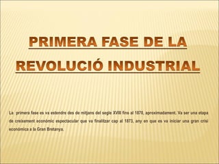 La  primera fase es va estendre des de mitjans del segle XVIII fins al 1870, aproximadament. Va ser una etapa de creixement econòmic espectacular que va finalitzar cap al 1873, any en que es va iniciar una gran crisi econòmica a la Gran Bretanya .  