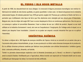   EL FERRO I ELS NOUS METALLS A partir de 1850, les descobriment de nous aliatges i la renovació d’alguns processos tecnològics van motivar la  fabricació de metalls de més bones qualitats, en grans quantitats i a baix cost, i el desenvolupament de la indústria siderometal·lúrgica. El mètode patentat l’any 1878 pel químic anglès S.G Thomas per a eliminar el fòsfor del ferro va permetre que s’utilitzessin més tipus de ferro que fins aleshores eren rebutjats pel seu elevat grau d’impureses. Malgrat això, des de mitjan del segle XIX l’acer va anar desplaçant el ferro en nombroses aplicacions. Des de que es va començar a aplicar el convertidor Bessemer, l’acer va deixar de ser car i difícil de produir. Aquest va ser molt utilitzat en la indústria d’armament i naval, així com en l'arquitectura i l’enginyeria. En l’aliatge amb el níquel, es va obtenir poc després l’acer inoxidable.   L’alumini no va poder ser emprat a escala industrial fins que es va aplicar l’electròlisi. INDÚSTRIA QUÍMICA Va néixer a mitjans del s. XIX lligada als avenços científics de l’època. Aviat es va convertir en un sector clau per a l’economia dels països industrialitzats, ja que, la seva producció va influir sobre diverses branques de la producció. Es va utilitzar diverses primeres matèries per fabricar nous productes com articles farmacèutics i sintètics (goma, tints i colorants artificials), dinamita, cel·luloide. També va permetre desenvolupar explosius com la dinamita (inventada per A. Novel) i va afavorir a l’agricultura amb la creació d'adobs i fertilitzants per a l’agricultura. Altres invents van repercutir en l’industria tèxtil com la sosa (utilitzada per blanquejar les teles) i la invenció de tints artificials.   