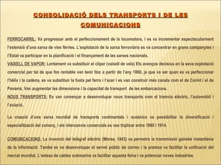 CONSOLIDACIÓ DELS TRANSPORTS I DE LES COMUNICACIONS FERROCARRIL:  Va progressar amb el perfeccionament de la locomotora, i es va incrementar espectacularment l’extensió d’una xarxa de vies fèrries. L’explotació de la xarxa ferroviària es va concentrar en grans companyies i l’Estat va participar en la planificació i el finançament de les xarxes nacionals. VAIXELL DE VAPOR:  Lentament va substituir el clíper (vaixell de vela) Els avenços decisius en la seva explotació comercial per tal de que fos rentable van tenir lloc a partir de l’any 1860, ja que va ser quan es va perfeccionar l’hèlix i la cadena, es va substituir la fusta pel ferro i l’acer i es van construir més canals com el de Corint i el de Panamà. Van augmentar les dimensions i la capacitat de transport  de les embarcacions. NOUS TRANSPORTS:  Es van començar a desenvolupar nous transports com el tramvia elèctric, l’automòbil i l’aviació. La creació d’una xarxa mundial de transports continentals i oceànics va possibilitar la diversificació i especialització del comerç, i els intercanvis comercials es van triplicar entre 1880 i 1914. COMUNICACIONS:  La invenció del telègraf elèctric (Morse, 1843) va permetre la transmissió gairebé instantània de la informació. També es va desenvolupar el servei públic de correu i la premsa va facilitar la unificació del mercat mundial. L’estesa de cables submarins va facilitar aquesta feina i va potenciar noves industries. 